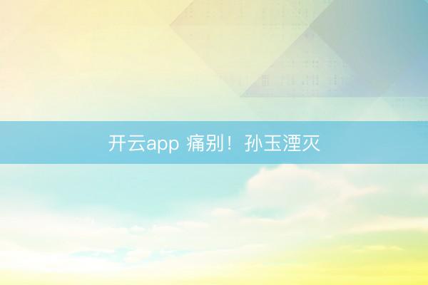 开云app 痛别！孙玉湮灭