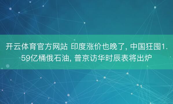开云体育官方网站 印度涨价也晚了, 中国狂囤1.59亿桶俄石油, 普京访华时辰表将出炉