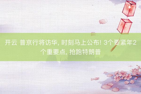 开云 普京行将访华, 时刻马上公布! 3个要紧年2个重要点, 抢跑特朗普