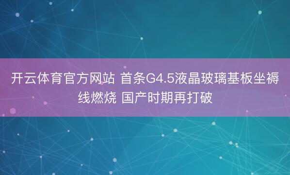 开云体育官方网站 首条G4.5液晶玻璃基板坐褥线燃烧 国产时期再打破