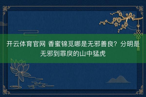 开云体育官网 香蜜锦觅哪是无邪善良？分明是无邪到罪戾的山中猛虎