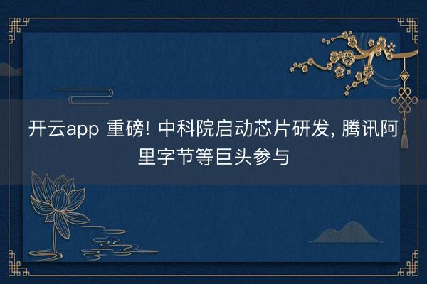 开云app 重磅! 中科院启动芯片研发, 腾讯阿里字节等巨头参与