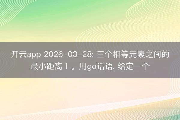 开云app 2026-03-28: 三个相等元素之间的最小距离Ⅰ。用go话语, 给定一个
