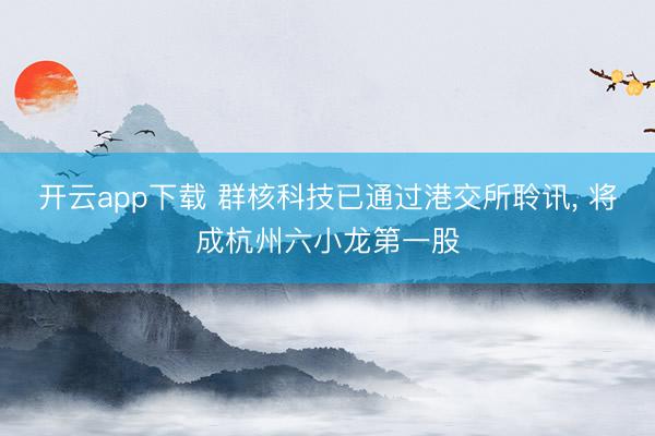开云app下载 群核科技已通过港交所聆讯, 将成杭州六小龙第一股