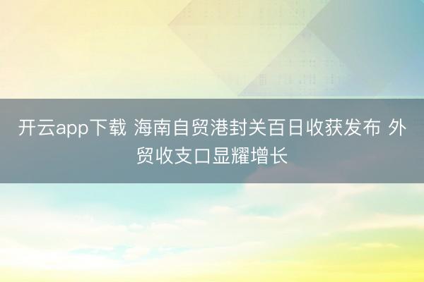 开云app下载 海南自贸港封关百日收获发布 外贸收支口显耀增长