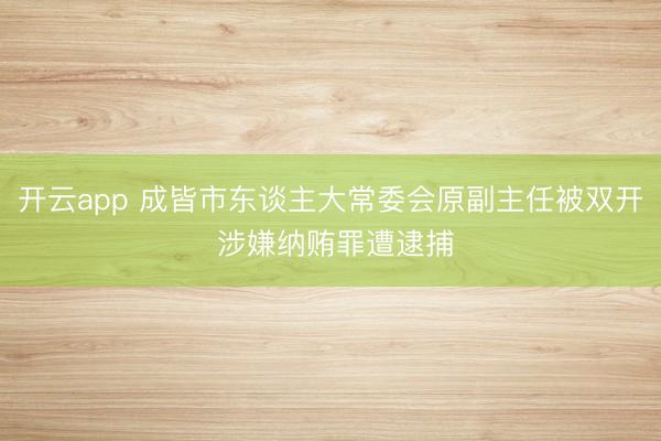 开云app 成皆市东谈主大常委会原副主任被双开 涉嫌纳贿罪遭逮捕