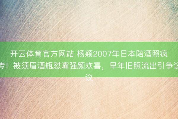 开云体育官方网站 杨颖2007年日本陪酒照疯传!被须眉酒瓶怼嘴强颜欢喜,早年旧照流出引争议