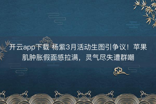 开云app下载 杨紫3月活动生图引争议！苹果肌肿胀假面感拉满，灵气尽失遭群嘲