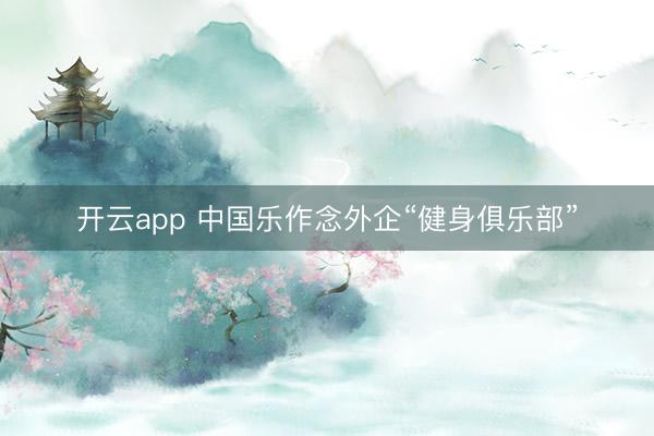 开云app 中国乐作念外企“健身俱乐部”
