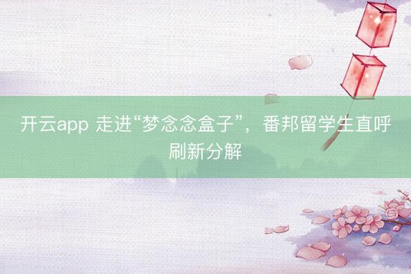 开云app 走进“梦念念盒子”，番邦留学生直呼刷新分解