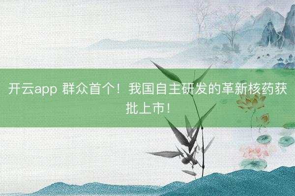 开云app 群众首个！我国自主研发的革新核药获批上市！
