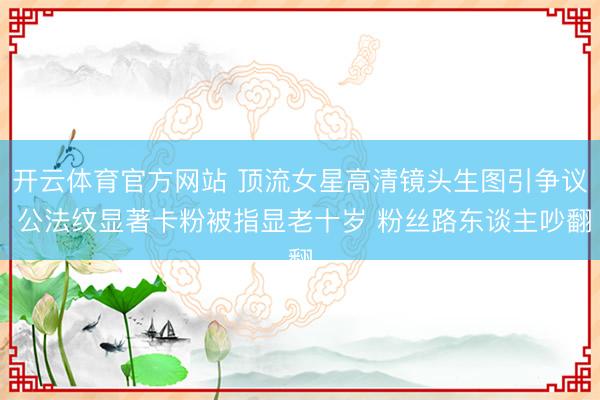 开云体育官方网站 顶流女星高清镜头生图引争议 公法纹显著卡粉被指显老十岁 粉丝路东谈主吵翻