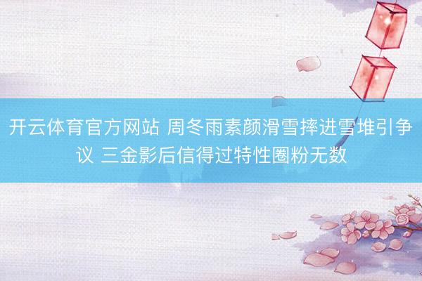 开云体育官方网站 周冬雨素颜滑雪摔进雪堆引争议 三金影后信得过特性圈粉无数