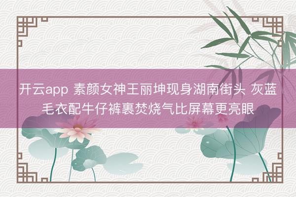 开云app 素颜女神王丽坤现身湖南街头 灰蓝毛衣配牛仔裤裹焚烧气比屏幕更亮眼