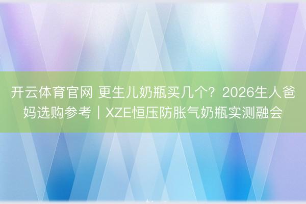 开云体育官网 更生儿奶瓶买几个？2026生人爸妈选购参考｜XZE恒压防胀气奶瓶实测融会