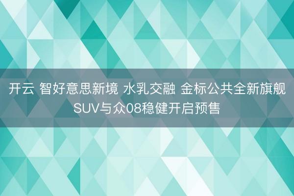 开云 智好意思新境 水乳交融 金标公共全新旗舰SUV与众08稳健开启预售