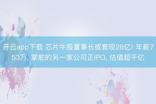 开云app下载 芯片牛股董事长或套现28亿! 年薪753万, 掌舵的另一家公司正IPO, 估值超千亿