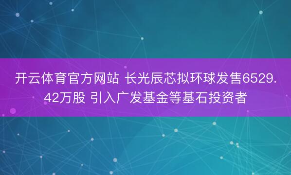 开云体育官方网站 长光辰芯拟环球发售6529.42万股 引入广发基金等基石投资者