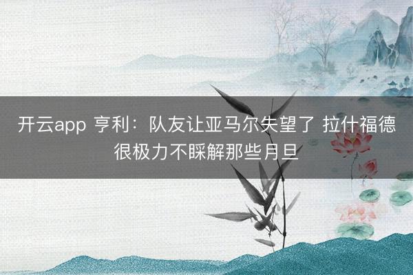 开云app 亨利:队友让亚马尔失望了 拉什福德很极力不睬解那些月旦