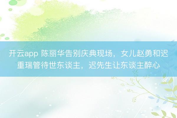 开云app 陈丽华告别庆典现场,女儿赵勇和迟重瑞管待世东谈主,迟先生让东谈主醉心