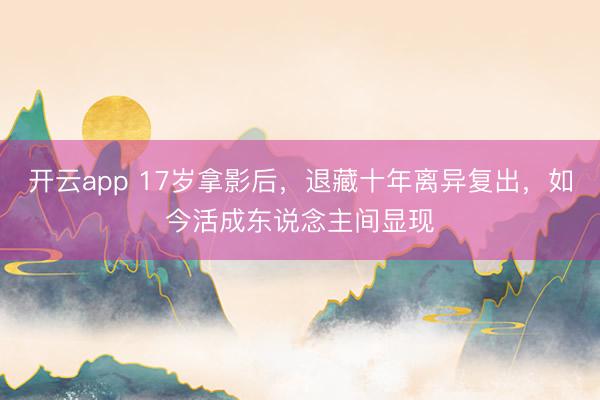 开云app 17岁拿影后，退藏十年离异复出，如今活成东说念主间显现