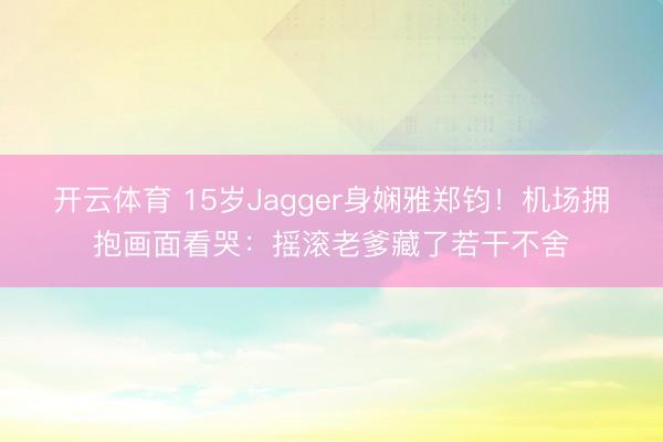 开云体育 15岁Jagger身娴雅郑钧!机场拥抱画面看哭:摇滚老爹藏了若干不舍