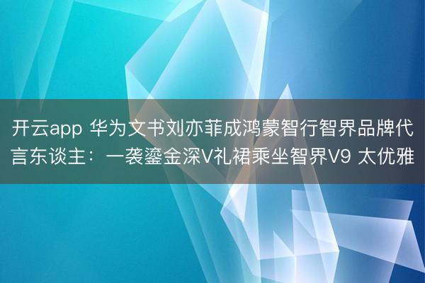 开云app 华为文书刘亦菲成鸿蒙智行智界品牌代言东谈主:一袭鎏金深V礼裙乘坐智界V9 太优雅