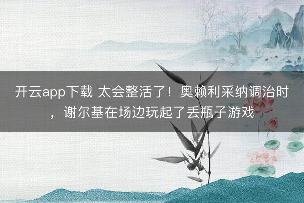开云app下载 太会整活了！奥赖利采纳调治时，谢尔基在场边玩起了丢瓶子游戏