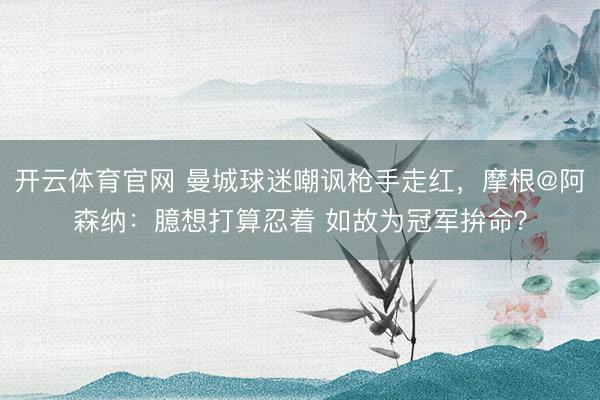 开云体育官网 曼城球迷嘲讽枪手走红,摩根@阿森纳:臆想打算忍着 如故为冠军拚命?
