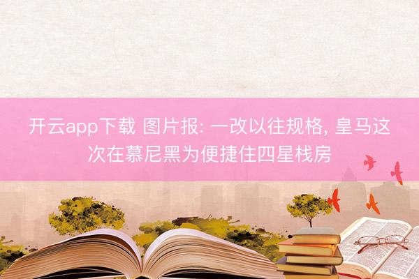 开云app下载 图片报: 一改以往规格， 皇马这次在慕尼黑为便捷住四星栈房
