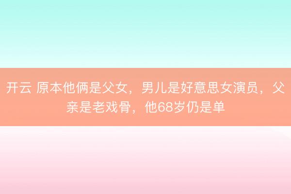 开云 原本他俩是父女，男儿是好意思女演员，父亲是老戏骨，他68岁仍是单