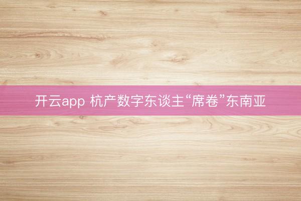 开云app 杭产数字东谈主“席卷”东南亚