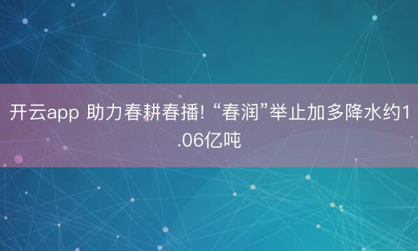 开云app 助力春耕春播! “春润”举止加多降水约1.06亿吨