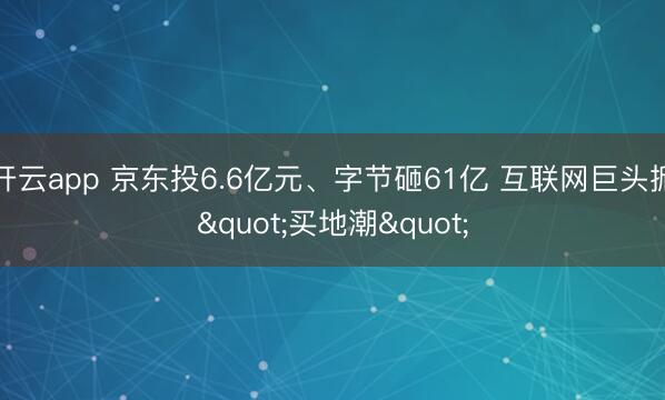 开云app 京东投6.6亿元、字节砸61亿 互联网巨头掀"买地潮"