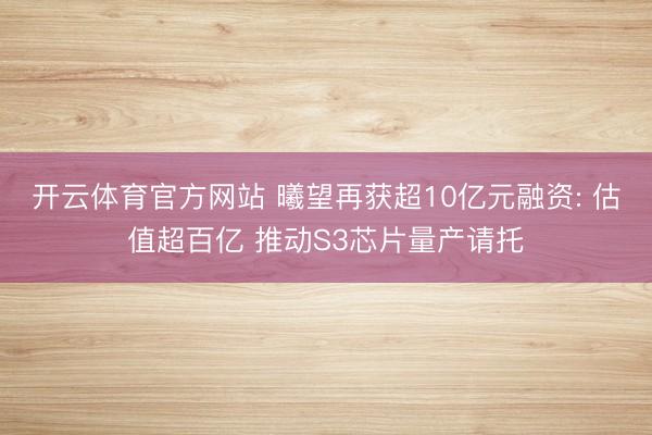 开云体育官方网站 曦望再获超10亿元融资: 估值超百亿 推动S3芯片量产请托