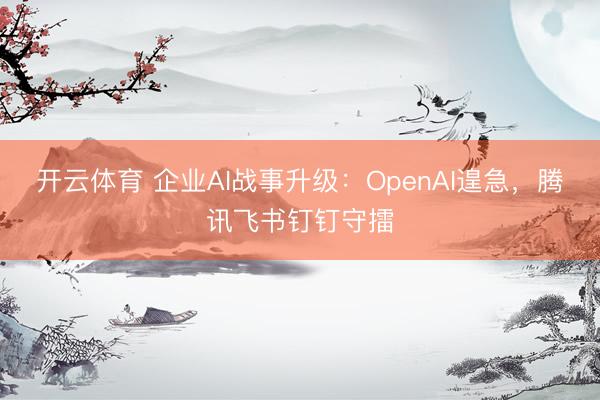 开云体育 企业AI战事升级：OpenAI遑急，腾讯飞书钉钉守擂