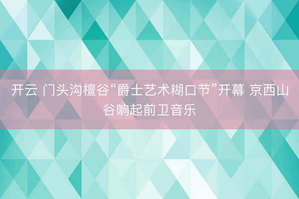 开云 门头沟檀谷“爵士艺术糊口节”开幕 京西山谷响起前卫音乐