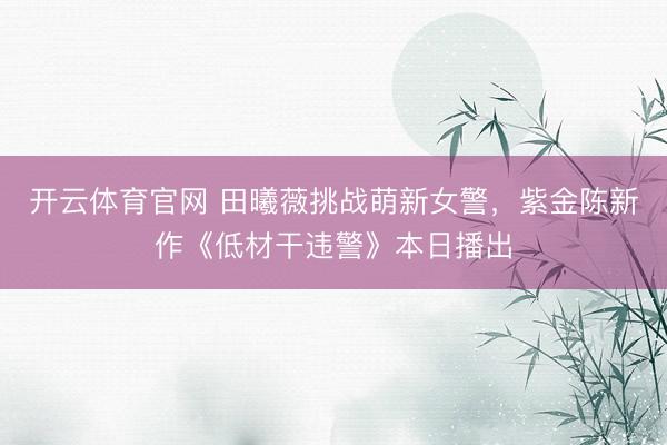 开云体育官网 田曦薇挑战萌新女警，紫金陈新作《低材干违警》本日播出