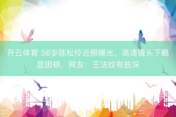 开云体育 56岁陈松伶近照曝光，高清镜头下略显困顿，网友：王法纹有些深