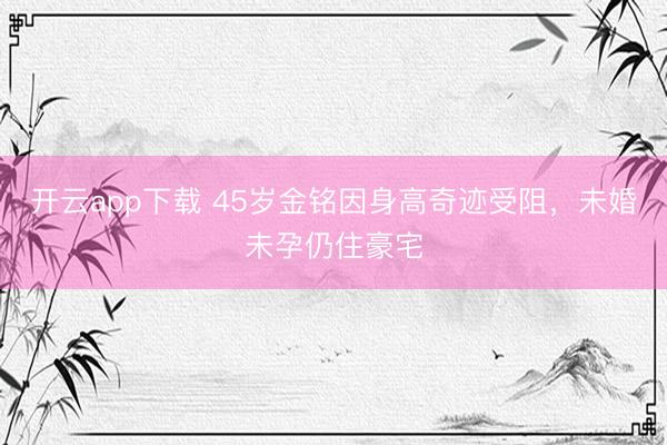 开云app下载 45岁金铭因身高奇迹受阻，未婚未孕仍住豪宅