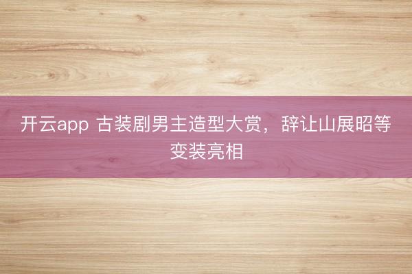 开云app 古装剧男主造型大赏，辞让山展昭等变装亮相