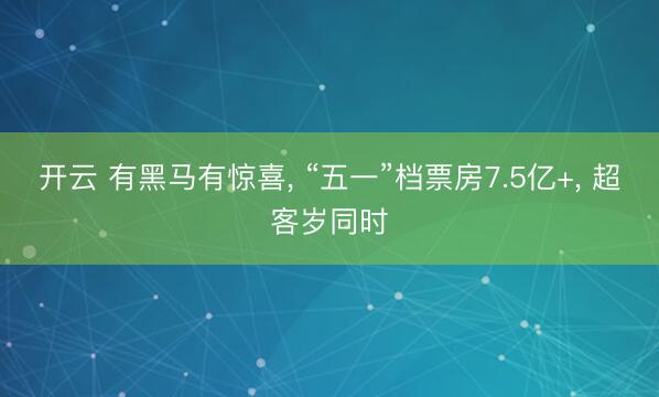 开云 有黑马有惊喜， “五一”档票房7.5亿+， 超客岁同时