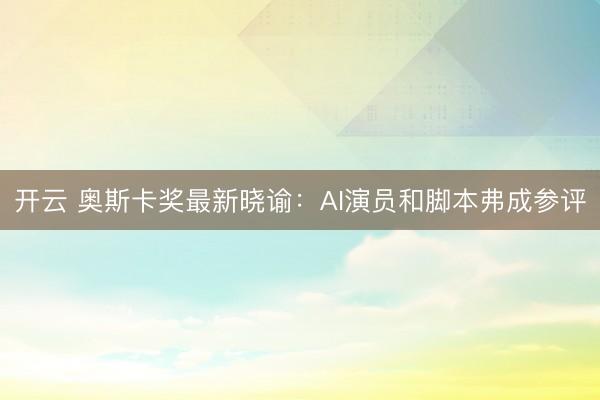 开云 奥斯卡奖最新晓谕：AI演员和脚本弗成参评