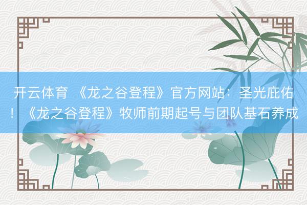开云体育 《龙之谷登程》官方网站：圣光庇佑！《龙之谷登程》牧师前期起号与团队基石养成