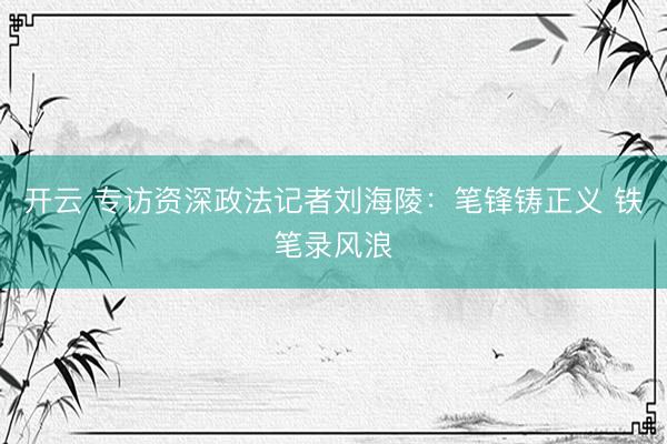 开云 专访资深政法记者刘海陵：笔锋铸正义 铁笔录风浪
