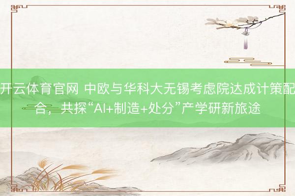 开云体育官网 中欧与华科大无锡考虑院达成计策配合，共探“AI+制造+处分”产学研新旅途