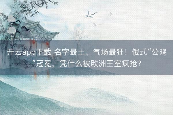开云app下载 名字最土、气场最狂！俄式“公鸡”冠冕，凭什么被欧洲王室疯抢？