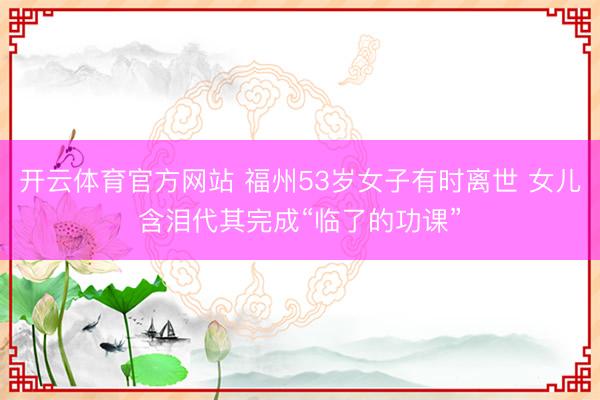 开云体育官方网站 福州53岁女子有时离世 女儿含泪代其完成“临了的功课”
